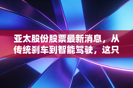 亚太股份股票最新消息,从传统刹车到智能驾驶,这只老牌汽配股到底值不值得你重仓?