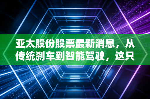 亚太股份股票最新消息，从传统刹车到智能驾驶，这只老牌汽配股到底值不值得你重仓？