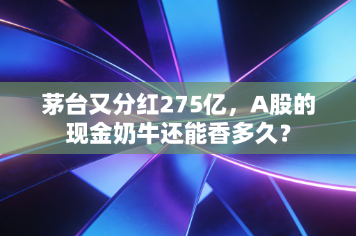 茅台又分红275亿，A股的现金奶牛还能香多久？