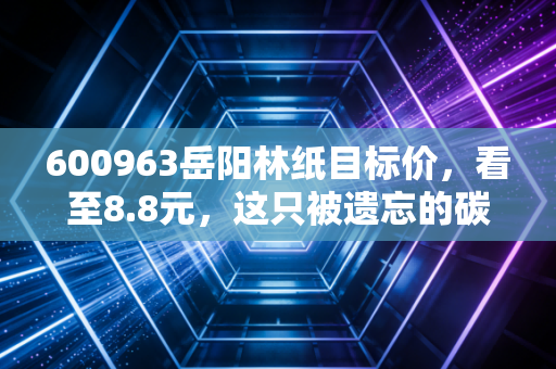600963岳阳林纸目标价,看至8.8元,这只被遗忘的碳汇龙头正在酝酿主升浪