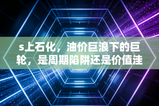 s上石化，油价巨浪下的巨轮，是周期陷阱还是价值洼地？