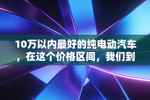 10万以内最好的纯电动汽车，在这个价格区间，我们到底在买什么？