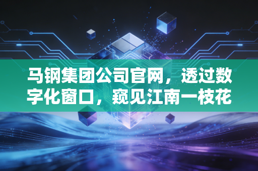 马钢集团公司官网,透过数字化窗口,窥见江南一枝花的涅槃重生与绿色未来