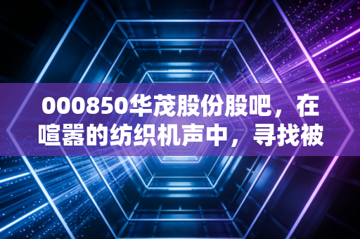 000850华茂股份股吧,在喧嚣的纺织机声中,寻找被低估的静水流深