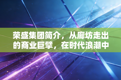荣盛集团简介,从廊坊走出的商业巨擘,在时代浪潮中如何突围?