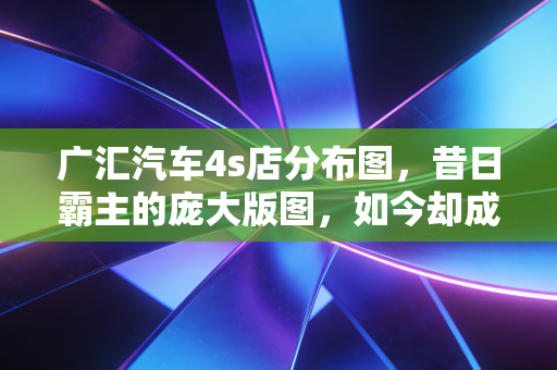 广汇汽车4s店分布图，昔日霸主的庞大版图，如今却成了难以承受的枷锁？