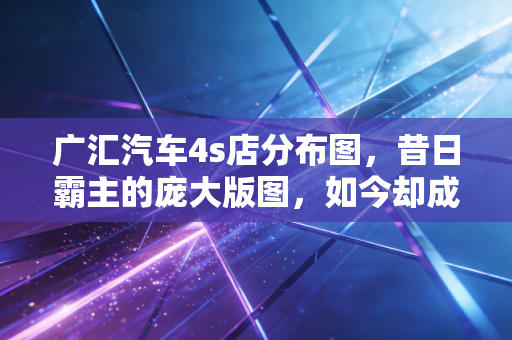 广汇汽车4s店分布图,昔日霸主的庞大版图,如今却成了难以承受的枷锁?