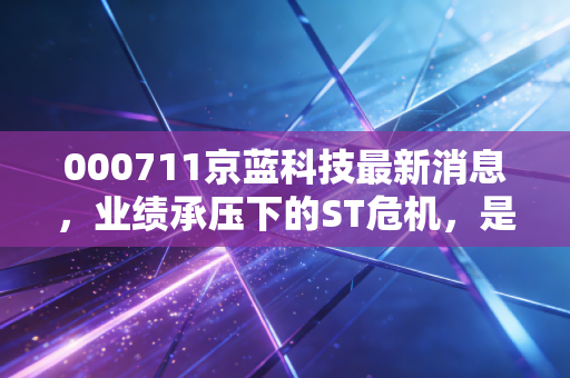 000711京蓝科技最新消息,业绩承压下的ST危机,是价值陷阱还是涅槃重生?