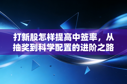 打新股怎样提高中签率，从抽奖到科学配置的进阶之路