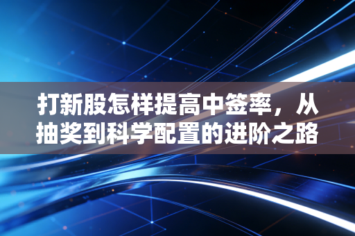 打新股怎样提高中签率，从抽奖到科学配置的进阶之路