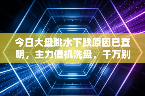 今日大盘跳水下跌原因已查明，主力借机洗盘，千万别倒在黎明前