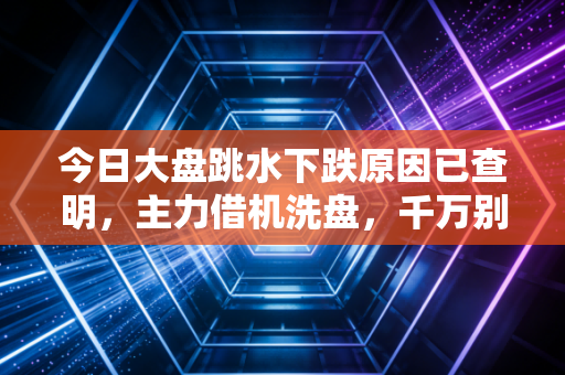 今日大盘跳水下跌原因已查明，主力借机洗盘，千万别倒在黎明前