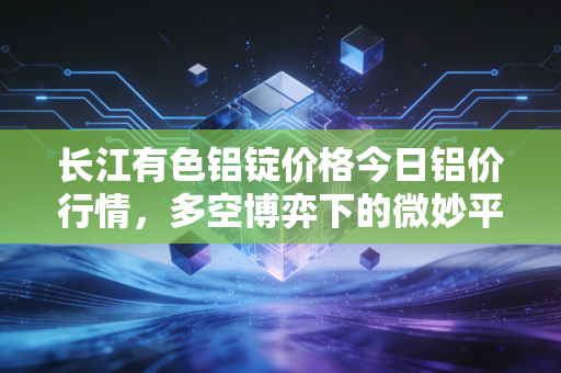 长江有色铝锭价格今日铝价行情，多空博弈下的微妙平衡，普通人该如何看懂这波银色风暴？