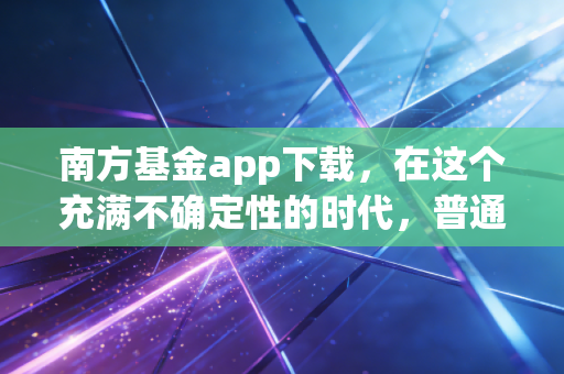 南方基金app下载，在这个充满不确定性的时代，普通人如何用专业工具守住钱袋子？