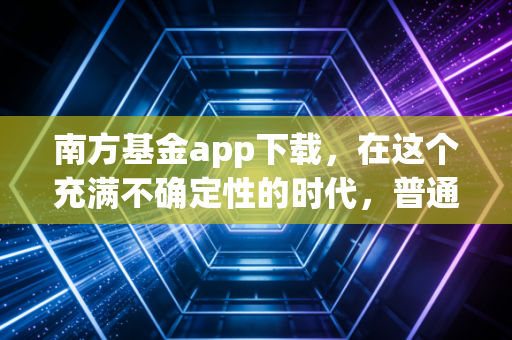 南方基金app下载，在这个充满不确定性的时代，普通人如何用专业工具守住钱袋子？