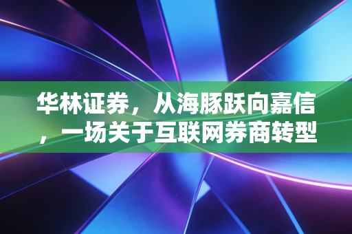 华林证券,从海豚跃向嘉信,一场关于互联网券商转型的豪赌与突围