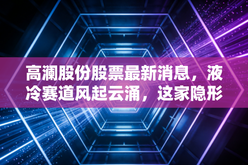 高澜股份股票最新消息，液冷赛道风起云涌，这家隐形冠军能否乘风破浪？