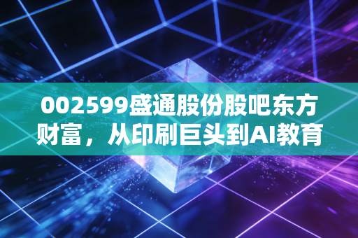 002599盛通股份股吧东方财富,从印刷巨头到AI教育新贵,这只股的爱恨情仇到底值不值得期待?
