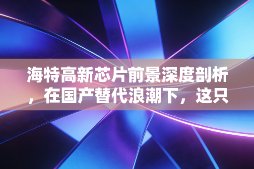海特高新芯片前景深度剖析,在国产替代浪潮下,这只航空+芯片双轮驱动的股票能飞多高?