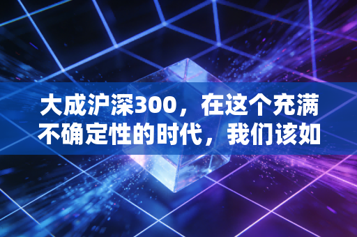 大成沪深300，在这个充满不确定性的时代，我们该如何守住财富的基本盘