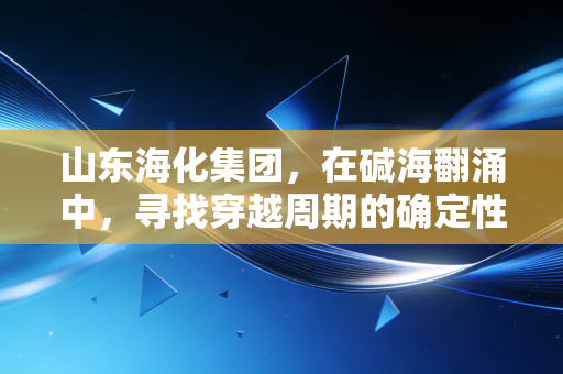 山东海化集团,在碱海翻涌中,寻找穿越周期的确定性