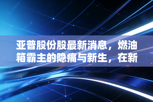 亚普股份股最新消息，燃油箱霸主的隐痛与新生，在新能源浪潮下它还能打几分？