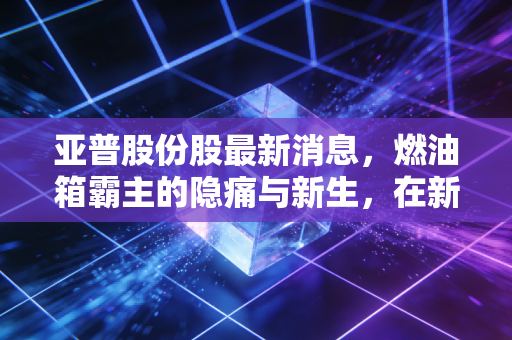 亚普股份股最新消息，燃油箱霸主的隐痛与新生，在新能源浪潮下它还能打几分？