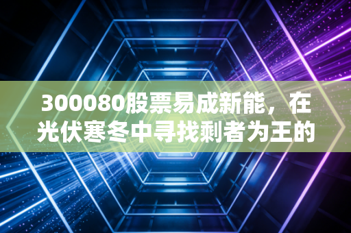 300080股票易成新能,在光伏寒冬中寻找剩者为王的突围之路