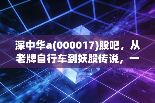 深中华a(000017)股吧，从老牌自行车到妖股传说，一场散户情绪的极致宣泄