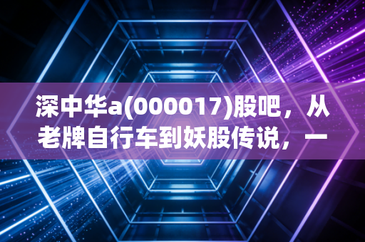 深中华a(000017)股吧，从老牌自行车到妖股传说，一场散户情绪的极致宣泄