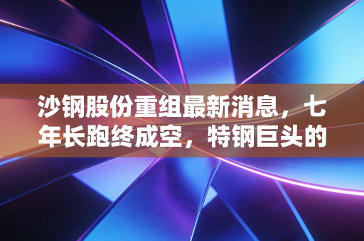 沙钢股份重组最新消息，七年长跑终成空，特钢巨头的转型困局与未来展望
