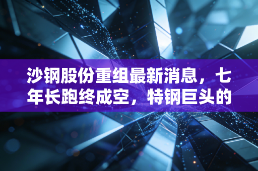 沙钢股份重组最新消息，七年长跑终成空，特钢巨头的转型困局与未来展望