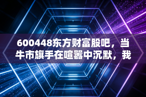 600448东方财富股吧，当牛市旗手在喧嚣中沉默，我们是否还要坚守这份信仰？