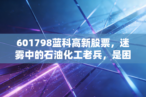 601798蓝科高新股票，迷雾中的石油化工老兵，是困境反转的黄金坑还是昙花一现的接盘侠？