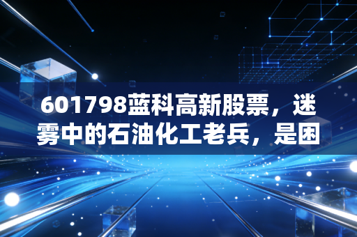 601798蓝科高新股票，迷雾中的石油化工老兵，是困境反转的黄金坑还是昙花一现的接盘侠？