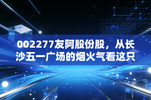 002277友阿股份股，从长沙五一广场的烟火气看这只老牌百货的困局与重生