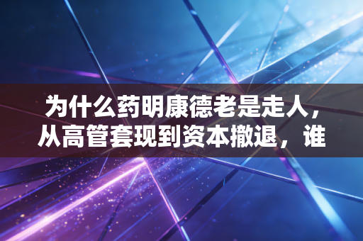 为什么药明康德老是走人，从高管套现到资本撤退，谁在透支这家医药巨头的未来？