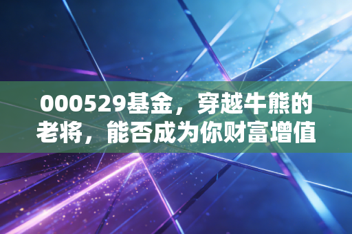 000529基金，穿越牛熊的老将，能否成为你财富增值的压舱石？