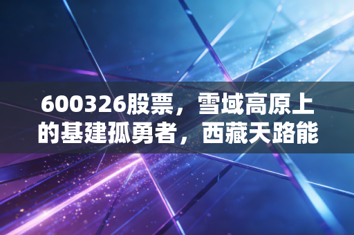 600326股票，雪域高原上的基建孤勇者，西藏天路能否穿越周期？
