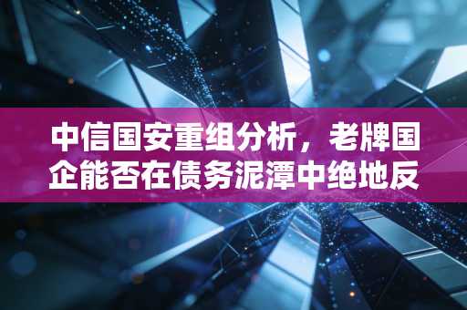 中信国安重组分析，老牌国企能否在债务泥潭中绝地反击？深度解读背后的资本局与未来走向