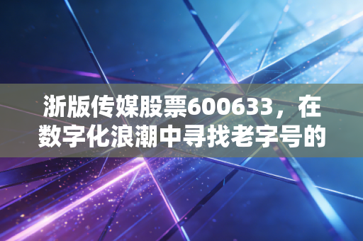 浙版传媒股票600633，在数字化浪潮中寻找老字号的新春天