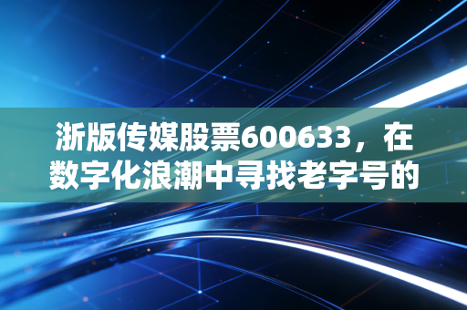 浙版传媒股票600633，在数字化浪潮中寻找老字号的新春天