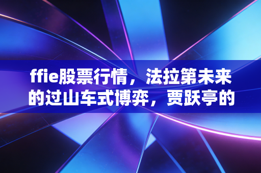 ffie股票行情，法拉第未来的过山车式博弈，贾跃亭的造车梦究竟是救赎还是深渊？