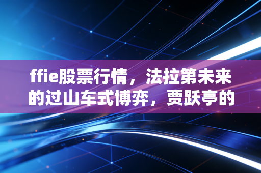 ffie股票行情，法拉第未来的过山车式博弈，贾跃亭的造车梦究竟是救赎还是深渊？