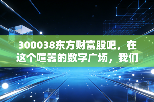 300038东方财富股吧,在这个喧嚣的数字广场,我们寻找财富的幻影与真实的自己