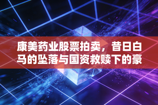 康美药业股票拍卖，昔日白马的坠落与国资救赎下的豪赌