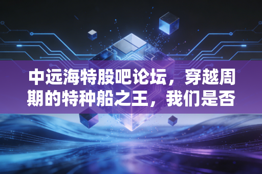 中远海特股吧论坛，穿越周期的特种船之王，我们是否在黎明前倒下了？