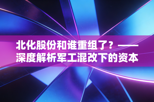 北化股份和谁重组了？——深度解析军工混改下的资本博弈与散户生存指南