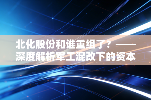 北化股份和谁重组了？——深度解析军工混改下的资本博弈与散户生存指南