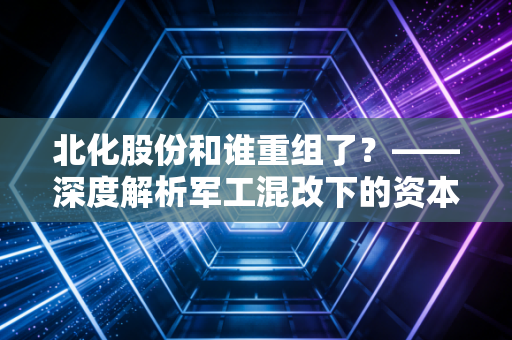 北化股份和谁重组了？——深度解析军工混改下的资本博弈与散户生存指南